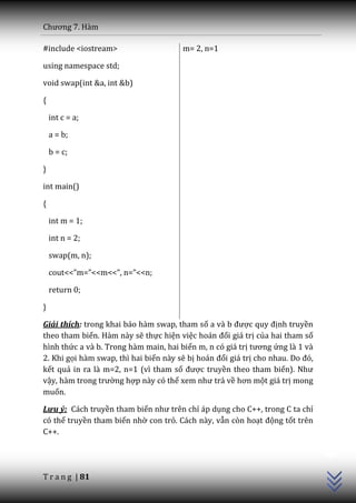 Chương 7. H{m

#include <iostream>                    m= 2, n=1

using namespace std;

void swap(int &a, int &b)

{

    int c = a;

    a = b;

    b = c;

}

int main()

{

    int m = 1;

    int n = 2;

    swap(m, n);

    cout<<”m=”<<m<<”, n=”<<n;

    return 0;

}

Giải thích: trong khai báo hàm swap, tham số a v{ b được quy định truyền
theo tham biến. Hàm này sẽ thực hiện việc ho|n đổi giá trị của hai tham số
hình thức a và b. Trong hàm main, hai biến m, n có giá trị tương ứng là 1 và
2. Khi gọi hàm swap, thì hai biến này sẽ bị ho|n đổi giá trị cho nhau. Do đó,
kết quả in ra là m=2, n=1 (vì tham số được truyền theo tham biến). Như
vậy, h{m trong trường hợp này có thể xem như trả về hơn một giá trị mong
muốn.

Lưu ý: Cách truyền tham biến như trên chỉ áp dụng cho C++, trong C ta chỉ
có thể truyền tham biến nhờ con trỏ. Cách này, vẫn còn hoạt động tốt trên
                                                                                C++




C++.




T r a n g | 81
 