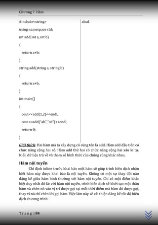 Chương 7. H{m

#include<string>                        abcd

using namespace std;

int add(int a, int b)

{

    return a+b;

}

string add(string a, string b)

{

    return a+b;

}

int main()

{

    cout<<add(1,2)<<endl;

    cout<<add(“ab”,”cd”)<<endl;

    return 0;

}

Giải thích: Hai hàm mà ta xây dựng có cùng tên l{ add. H{m add đầu tiên có
chức năng cộng hai số. Hàm add thứ hai có chức năng cộng hai xâu kí tự.
Kiểu dữ liệu trả về và tham số hình thức của chúng cũng kh|c nhau.

Hàm nội tuyến
      Chỉ định inline trước khai báo một hàm sẽ giúp trình biên dịch nhận
biết h{m n{y được khai báo là nội tuyến. Không có một sự thay đổi nào
đ|ng kể giữa h{m bình thường với hàm nội tuyến. Chỉ có một điểm khác
biệt duy nhất đó l{: với hàm nội tuyến, trình biên dịch sẽ khởi tạo một thân
hàm và chèn nó vào vị trí được gọi tại mỗi thời điểm m{ h{m đó được gọi,
                                                                                 C++




thay vì nó chỉ chèn lời gọi hàm. Việc làm này sẽ cải thiện đ|ng kể tốc độ biên
dịch chương trình.


T r a n g | 84
 