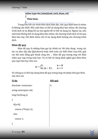 Chương 7. H{m

               inline type tên_hàm(danh_sách_tham_số)
               {
                 Thân hàm;
               }
      Trong hầu hết các trình biên dịch hiện đại, việc quy định hàm là inline
là không cần thiết. Nếu một hàm có thể sử dụng khai báo inline, thì chương
trình dịch sẽ tự động tối ưu m~ nguồn để có thể sử dụng nó. Ngược lại, nếu
một hàm không thể sử dụng khai b|o inline, thì chương trình dịch sẽ bỏ qua
khai báo này. Chỉ định inline chỉ có tác dụng định hướng cho chương trình
dịch.

Hàm đệ quy
      H{m đệ quy là những hàm gọi lại chính nó. Nó hữu dụng trong các
tác vụ như sắp xếp (Quicksort) hoặc tính toán các biểu thức truy hồi, giải
các bài toán bằng giải thuật cùng tên … H{m đệ quy tương ứng với khái
niệm quy nạp trong toán học. Ta có thể sử dụng định nghĩa giai thừa theo
quy nạp toán học như sau

                             {
                                 (     )

Và chúng ta có thể xây dựng h{m đệ quy tương ứng với phép tính giai thừa
n{y như sau

Ví dụ                                  Kết quả

#include <iostream>                    6

using namespace std;

long Fac(long a)

{

    if(a>0)

     return a*Fac(a-1);

    else

     return 1;
                                                                                C++




}


T r a n g | 85
 