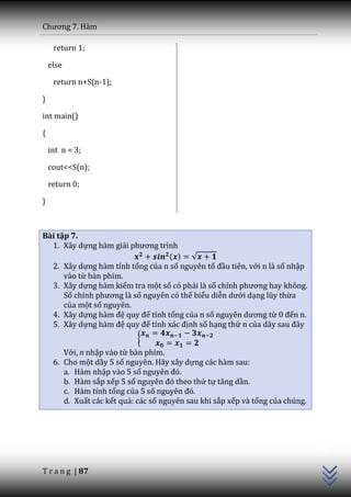 Chương 7. H{m

     return 1;

    else

     return n+S(n-1);

}

int main()

{

    int n = 3;

    cout<<S(n);

    return 0;

}



Bài tập 7.
  1. Xây dựng hàm giải phương trình
                                  ( ) √
  2. Xây dựng hàm tính tổng của n số nguyên tố đầu tiên, với n là số nhập
      vào từ bàn phím.
  3. Xây dựng hàm kiểm tra một số có phải là số chính phương hay không.
      Số chính phương l{ số nguyên có thể biểu diễn dưới dạng lũy thừa
      của một số nguyên.
  4. Xây dựng h{m đệ quy để tính tổng của n số nguyên dương từ 0 đến n.
  5. Xây dựng h{m đệ quy để tính x|c định số hạng thứ n của d~y sau đ}y
                            {
        Với, n nhập vào từ bàn phím.
     6. Cho một dãy 5 số nguyên. Hãy xây dựng các hàm sau:
        a. Hàm nhập vào 5 số nguyên đó.
        b. Hàm sắp xếp 5 số nguyên đó theo thứ tự tăng dần.
        c. Hàm tính tổng của 5 số nguyên đó.
        d. Xuất các kết quả: các số nguyên sau khi sắp xếp và tổng của chúng.
                                                                                C++




T r a n g | 87
 