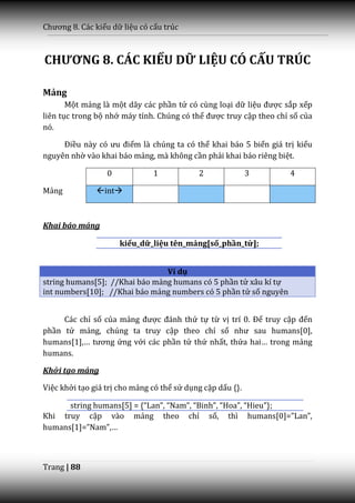 Chương 8. C|c kiểu dữ liệu có cấu trúc



CHƯƠNG 8. CÁC KIỂU DỮ LIỆU CÓ CẤU TRÚC

Mảng
       Một mảng là một dãy các phần tử có cùng loại dữ liệu được sắp xếp
liên tục trong bộ nhớ máy tính. Chúng có thể được truy cập theo chỉ số của
nó.

     Điều n{y có ưu điểm là chúng ta có thể khai báo 5 biến giá trị kiểu
nguyên nhờ vào khai báo mảng, mà không cần phải khai báo riêng biệt.

                  0            1            2               3      4

Mảng           int



Khai báo mảng

                      kiểu_dữ_liệu tên_mảng[số_phần_tử];


                                Ví dụ
string humans[5]; //Khai báo mảng humans có 5 phần tử xâu kí tự
int numbers[10]; //Khai báo mảng numbers có 5 phần tử số nguyên


     Các chỉ số của mảng được đ|nh thứ tự từ vị trí 0. Để truy cập đến
phần tử mảng, chúng ta truy cập theo chỉ số như sau humans[0],
humans[1],… tương ứng với các phần tử thứ nhất, thứa hai… trong mảng
humans.

Khởi tạo mảng

Việc khởi tạo giá trị cho mảng có thể sử dụng cặp dấu {}.

      string humans[5] = {“Lan”, “Nam”, “Binh”, “Hoa”, “Hieu”};
Khi truy cập vào mảng theo chỉ số, thì humans[0]=”Lan”,
humans[1]=”Nam”,…



Trang | 88
 
