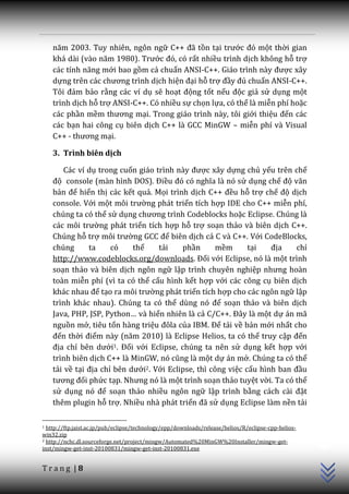 năm 2003. Tuy nhiên, ngôn ngữ C++ đ~ tồn tại trước đó một thời gian
    kh| d{i (v{o năm 1980). Trước đó, có rất nhiều trình dịch không hỗ trợ
    c|c tính năng mới bao gồm cả chuẩn ANSI-C++. Giáo trình này được xây
    dựng trên c|c chương trình dịch hiện đại hỗ trợ đầy đủ chuẩn ANSI-C++.
    Tôi đảm bảo rằng các ví dụ sẽ hoạt động tốt nếu độc giả sử dụng một
    trình dịch hỗ trợ ANSI-C++. Có nhiều sự chọn lựa, có thể là miễn phí hoặc
    các phần mềm thương mại. Trong giáo trình này, tôi giới thiệu đến các
    các bạn hai công cụ biên dịch C++ là GCC MinGW – miễn phí và Visual
    C++ - thương mại.

    3. Trình biên dịch

        Các ví dụ trong cuốn gi|o trình n{y được xây dựng chủ yếu trên chế
    độ console (m{n hình DOS). Điều đó có nghĩa l{ nó sử dụng chế độ văn
    bản để hiển thị các kết quả. Mọi trình dịch C++ đều hỗ trợ chế độ dịch
    console. Với một môi trường phát triển tích hợp IDE cho C++ miễn phí,
    chúng ta có thể sử dụng chương trình Codeblocks hoặc Eclipse. Chúng là
    các môi trường phát triển tích hợp hỗ trợ soạn thảo và biên dịch C++.
    Chúng hỗ trợ môi trường GCC để biên dịch cả C và C++. Với CodeBlocks,
    chúng      ta     có    thể    tải    phần       mềm      tại   địa    chỉ
    http://www.codeblocks.org/downloads. Đối với Eclipse, nó là một trình
    soạn thảo và biên dịch ngôn ngữ lập trình chuyên nghiệp nhưng ho{n
    toàn miễn phí (vì ta có thể cấu hình kết hợp với các công cụ biên dịch
    kh|c nhau để tạo ra môi trường phát triển tích hợp cho các ngôn ngữ lập
    trình khác nhau). Chúng ta có thể dùng nó để soạn thảo và biên dịch
    Java, PHP, JSP, Python… v{ hiển nhiên là cả C/C++. Đ}y l{ một dự án mã
    nguồn mở, tiêu tốn hàng triệu đôla của IBM. Để tải về bản mới nhất cho
    đến thời điểm n{y (năm 2010) l{ Eclipse Helios, ta có thể truy cập đến
    địa chỉ bên dưới1. Đối với Eclipse, chúng ta nên sử dụng kết hợp với
    trình biên dịch C++ là MinGW, nó cũng l{ một dự án mở. Chúng ta có thể
    tải về tại địa chỉ bên dưới2. Với Eclipse, thì công việc cấu hình ban đầu
    tương đối phức tạp. Nhưng nó l{ một trình soạn thảo tuyệt vời. Ta có thể
    sử dụng nó để soạn thảo nhiều ngôn ngữ lập trình bằng c|ch c{i đặt
    thêm plugin hỗ trợ. Nhiều nhà phát triển đ~ sử dụng Eclipse làm nền tải
                                                                                                     C++




1 http://ftp.jaist.ac.jp/pub/eclipse/technology/epp/downloads/release/helios/R/eclipse-cpp-helios-
win32.zip
2 http://nchc.dl.sourceforge.net/project/mingw/Automated%20MinGW%20Installer/mingw-get-

inst/mingw-get-inst-20100831/mingw-get-inst-20100831.exe


Trang |8
 