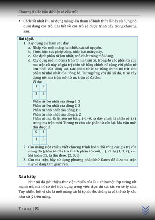 Chương 8. C|c kiểu dữ liệu có cấu trúc

 Cách tốt nhất khi sử dụng mảng làm tham số hình thức là hãy sử dụng nó
  dưới dạng con trỏ. Chi tiết về con trỏ sẽ được trình b{y trong chương
  sau.

Bài tập 8.
  1. Xây dựng c|c h{m sau đ}y
      a. Nhập vào một mảng hai chiều các số nguyên.
      b. Thực hiện các phép cộng, nhân hai mảng này.
      c. X|c định phần tử lớn nhất, nhỏ nhất trong mỗi dòng.
      d. Xây dựng mới một ma trận từ ma trận cũ, trong đó c|c phần tử của
         ma trận cũ n{y có gi| trị chẵn sẽ bằng chính nó cộng với phần tử
         lớn nhất của dòng đó. C|c phần tử lẻ sẽ bằng chính nó trừ cho
         phần tử nhỏ nhất của dòng đó. Tương ứng với chỉ số đó, ta sẽ xây
         dựng nên ma trận mới từ ma trận cũ đ~ cho.
         Ví dụ:
           1 2

           3     2

         Phần tử lớn nhất của dòng 1: 2
         Phần tử lớn nhất của dòng 2: 3
         Phần tử nhỏ nhất của dòng 1: 1
         Phần tử nhỏ nhất của dòng 2: 2
         Phần tử 1x1 là lẻ, nên nó bằng 1-1=0, v{ đ}y chính là phần tử 1x1
         trong ma trận mới. Tương tự cho các phần tử còn lại. Ma trận mới
         thu được là
           0 4

           1     5

   2. Cho mảng một chiều, viết chương trình ho|n đổi vòng các giá trị của
      mảng đó (phần tử đầu trở thành phần tử cuối, …). Ví dụ {1, 2, 3}, sau
      khi ho|n đổi, ta thu được {2, 3, 1}
   3. Cho ma trận, hãy sử dụng phương ph|p khử Gauss để đưa ma trận
      này về dạng tam giác trên.


Xâu kí tự
     Như tôi đ~ giới thiệu, thư viện chuẩn của C++ chứa một lớp string rất
mạnh mẽ, mà nó có thể hữu dụng trong việc thực thi các tác vụ xử lý xâu.
                                                                                C++




Tuy nhiên, bởi vì xâu là một mảng các kí tự, do đó, chúng ta có thể xử lý xâu
như xử lý trên mảng.


T r a n g | 91
 