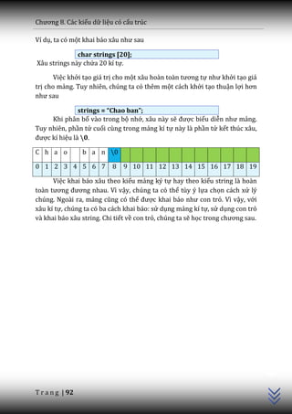 Chương 8. C|c kiểu dữ liệu có cấu trúc

Ví dụ, ta có một khai b|o x}u như sau

              char strings [20];
Xâu strings này chứa 20 kí tự.

       Việc khởi tạo giá trị cho một x}u ho{n to{n tương tự như khởi tạo giá
trị cho mảng. Tuy nhiên, chúng ta có thêm một cách khởi tạo thuận lợi hơn
như sau

               strings = “Chao ban”;
     Khi phân bố vào trong bộ nhớ, xâu này sẽ được biểu diễn như mảng.
Tuy nhiên, phần tử cuối cùng trong mảng kí tự này là phần tử kết thúc xâu,
được kí hiệu là 0.

C h a o          b a n 0

0 1 2 3 4 5 6 7            8   9 10 11 12 13 14 15 16 17 18 19

      Việc khai báo xâu theo kiểu mảng ký tự hay theo kiểu string là hoàn
to{n tương đương nhau. Vì vậy, chúng ta có thể tùy ý lựa chọn cách xử lý
chúng. Ngoài ra, mảng cũng có thể được khai b|o như con trỏ. Vì vậy, với
xâu kí tự, chúng ta có ba cách khai báo: sử dụng mảng kí tự, sử dụng con trỏ
và khai báo xâu string. Chi tiết về con trỏ, chúng ta sẽ học trong chương sau.




                                                                                 C++




T r a n g | 92
 