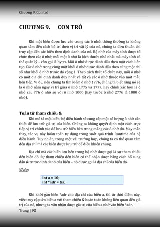 Chương 9. Con trỏ



CHƯƠNG 9.               CON TRỎ

       Khi một biến được lưu v{o trong c|c ô nhớ, thông thường ta không
quan t}m đến cách bố trí theo vị trí vật lý của nó, chúng ta đơn thuần chỉ
truy cập đến các biến theo định danh của nó. Bộ nhớ của m|y tính được tổ
chức theo các ô nhớ, mỗi một ô nhớ là kích thước nhỏ nhất mà máy tính có
thể quản lý – còn gọi là bytes. Mỗi ô nhớ được đ|nh dấu theo một cách liên
tục. Các ô nhớ trong cùng một khối ô nhớ được đ|nh dấu theo cùng một chỉ
số như khối ô nhớ trước đó cộng 1. Theo cách thức tổ chức này, mỗi ô nhớ
có một địa chỉ định danh duy nhất và tất cả các ô nhớ thuộc vào một mẫu
liên tiếp. Ví dụ, nếu chúng ta tìm kiếm ô nhớ 1776, chúng ta biết rằng nó sẽ
là ô nhớ nằm ngay vị trí giữa ô nhớ 1775 và 1777, hay chính x|c hơn l{ ô
nhớ sau 776 ô nhớ so với ô nhớ 1000 (hay trước ô nhớ 2776 là 1000 ô
nhớ).



Toán tử tham chiếu &
       Khi mô tả một biến, hệ điều hành sẽ cung cấp một số lượng ô nhớ cần
thiết để lưu trữ giá trị của biến. Chúng ta không quyết định một cách trực
tiếp vị trí chính x|c để lưu trữ biến bên trong mảng các ô nhớ đó. May mắn
thay, tác vụ này hoàn toàn tự động trong suốt quá trình Runtime của hệ
điều hành. Tuy nhiên, trong một v{i trường hợp, chúng ta có thể quan tâm
đến địa chỉ mà các biến được lưu trữ để điều khiển chúng.

     Địa chỉ mà các biến lưu bên trong bộ nhớ được gọi là sự tham chiếu
đến biến đó. Sự tham chiếu đến biến có thể nhận được bằng cách bổ sung
dấu & trước định danh của biến – nó được gọi l{ địa chỉ của biến đó.

Ví dụ:

              int a = 10;
              int *adr = &a;


       Khi khởi gán biến *adr cho địa chỉ của biến a, thì từ thời điểm này,
việc truy cập tên biến a với tham chiếu & hoàn toàn không liên quan đến giá
trị của nó, nhưng ta vẫn nhận được giá trị của biến a nhờ vào biến *adr.
Trang | 93
 