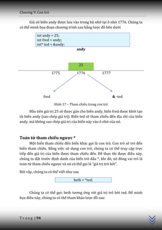 Chương 9. Con trỏ

      Giả sử biến andy được lưu v{o trong bộ nhớ tại ô nhớ 1776. Chúng ta
có thể minh họa đoạn chương trình sau bằng lược đồ bên dưới

           int andy = 25;
           int fred = andy;
           int* ted = &andy;
                                       andy



                                        25

                        1775           1776            1777




                 fred                                         & -ted
                         Hình 17 – Tham chiếu trong con trỏ

      Đầu tiên giá trị 25 sẽ được gán cho biến andy, biến fred được khởi tạo
từ biến andy (sao chép giá trị). Biến ted sẽ tham chiếu đến địa chỉ của biến
andy, mà không sao chép giá trị của biến này vào ô nhớ của nó.



Toán tử tham chiếu ngược *
      Một biến tham chiếu đến biến khác gọi là con trỏ. Con trỏ sẽ trỏ đến
biến tham chiếu. Bằng việc sử dụng con trỏ, chúng ta có thể truy cập trực
tiếp đến giá trị của biến được tham chiếu đến. Để thực thi được điều này,
chúng ta đặt trước định danh của biến trỏ dấu *, khi đó, nó đóng vai trò l{
toán tử tham chiếu ngược và nó có thể gọi là “gi| trị trỏ bởi”.

Bởi vậy, chúng ta có thể viết như sau

                                     beth = *ted;


      Chúng ta có thể gọi: beth tương ứng với giá trị trỏ bởi ted. Để minh
                                                                               C++




họa điều này, chúng ta có thể tham khảo lược đồ sau:




T r a n g | 94
 