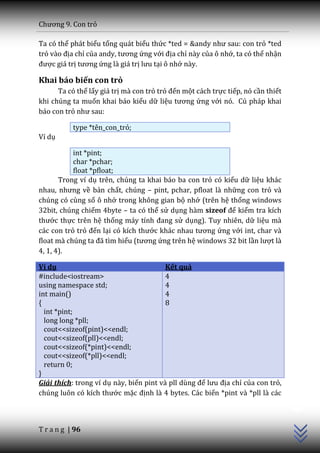 Chương 9. Con trỏ

Ta có thể phát biểu tổng quát biểu thức *ted = &andy như sau: con trỏ *ted
trỏ v{o địa chỉ của andy, tương ứng với địa chỉ này của ô nhớ, ta có thể nhận
được giá trị tương ứng là giá trị lưu tại ô nhớ này.

Khai báo biến con trỏ
      Ta có thể lấy giá trị mà con trỏ trỏ đến một cách trực tiếp, nó cần thiết
khi chúng ta muốn khai báo kiểu dữ liệu tương ứng với nó. Cú pháp khai
báo con trỏ như sau:

           type *tên_con_trỏ;
Ví dụ

           int *pint;
           char *pchar;
           float *pfloat;
       Trong ví dụ trên, chúng ta khai báo ba con trỏ có kiểu dữ liệu khác
nhau, nhưng về bản chất, chúng – pint, pchar, pfloat là những con trỏ và
chúng có cùng số ô nhớ trong không gian bộ nhớ (trên hệ thống windows
32bit, chúng chiếm 4byte – ta có thể sử dụng hàm sizeof để kiểm tra kích
thước thực trên hệ thống m|y tính đang sử dụng). Tuy nhiên, dữ liệu mà
các con trỏ trỏ đến lại có kích thước kh|c nhau tương ứng với int, char và
float mà chúng ta đ~ tìm hiểu (tương ứng trên hệ windows 32 bit lần lượt là
4, 1, 4).

Ví dụ                                    Kết quả
#include<iostream>                       4
using namespace std;                     4
int main()                               4
{                                        8
  int *pint;
  long long *pll;
  cout<<sizeof(pint)<<endl;
  cout<<sizeof(pll)<<endl;
  cout<<sizeof(*pint)<<endl;
  cout<<sizeof(*pll)<<endl;
  return 0;
}
Giải thích: trong ví dụ này, biến pint v{ pll dùng để lưu địa chỉ của con trỏ,
                                                                                  C++




chúng luôn có kích thước mặc định là 4 bytes. Các biến *pint và *pll là các



T r a n g | 96
 