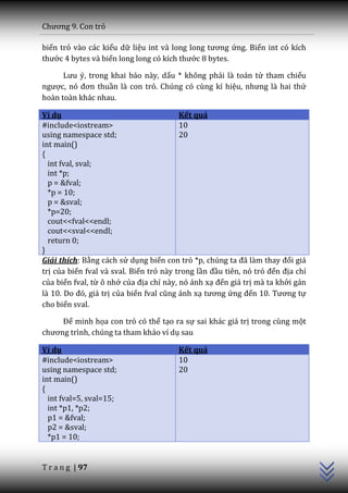 Chương 9. Con trỏ

biến trỏ vào các kiểu dữ liệu int v{ long long tương ứng. Biến int có kích
thước 4 bytes và biến long long có kích thước 8 bytes.

      Lưu ý, trong khai b|o n{y, dấu * không phải là toán tử tham chiếu
ngược, nó đơn thuần là con trỏ. Chúng có cùng kí hiệu, nhưng l{ hai thứ
hoàn toàn khác nhau.

Ví dụ                                    Kết quả
#include<iostream>                       10
using namespace std;                     20
int main()
{
  int fval, sval;
  int *p;
  p = &fval;
  *p = 10;
  p = &sval;
  *p=20;
  cout<<fval<<endl;
  cout<<sval<<endl;
  return 0;
}
Giải thích: Bằng cách sử dụng biến con trỏ *p, chúng ta đ~ l{m thay đổi giá
trị của biến fval và sval. Biến trỏ này trong lần đầu tiên, nó trỏ đến địa chỉ
của biến fval, từ ô nhớ của địa chỉ này, nó ánh xạ đến giá trị mà ta khởi gán
l{ 10. Do đó, gi| trị của biến fval cũng |nh xạ tương ứng đến 10. Tương tự
cho biến sval.

     Để minh họa con trỏ có thể tạo ra sự sai khác giá trị trong cùng một
chương trình, chúng ta tham khảo ví dụ sau

Ví dụ                                   Kết quả
#include<iostream>                      10
using namespace std;                    20
int main()
{
  int fval=5, sval=15;
  int *p1, *p2;
  p1 = &fval;
                                                                                 C++




  p2 = &sval;
  *p1 = 10;


T r a n g | 97
 
