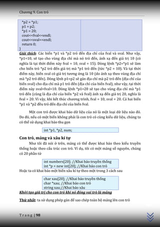 Chương 9. Con trỏ

 *p2 = *p1;
 p1 = p2;
 *p1 = 20;
 cout<<fval<<endl;
 cout<<sval<<endl;
 return 0;
}
Giải thích: Các biến *p1 và *p2 trỏ đến địa chỉ của fval v{ sval. Như vậy,
*p1=10, sẽ tạo cho vùng địa chỉ mà nó trỏ đến, ánh xạ đến giá trị 10 (có
nghĩa l{ tại thời điểm này fval = 10, sval = 15). Dòng lệnh *p2=*p1 sẽ làm
cho biến trỏ *p2 trỏ đến giá trị mà *p1 trỏ đến (tức *p2 = 10). Và tại thời
điểm này, biến sval có giá trị tương ứng là 10 (do ánh xạ theo vùng địa chỉ
mà *p2 trỏ đến). Dòng lệnh p1=p2 sẽ g|n địa chỉ mà p2 trỏ đến (địa chỉ của
biến sval) cho địa chỉ mà p1 trỏ đến (địa chỉ của biến fval), như vậy, tại thời
điểm này sval=fval=10. Dòng lệnh *p1=20 sẽ tạo cho vùng địa chỉ mà *p1
trỏ đến (cũng l{ địa chỉ của biến *p2 và fval) ánh xạ đến giá trị 20, nghĩa l{
fval = 20. Vì vậy, khi kết thúc chương trình, fval = 10, sval = 20. Cả hai biến
*p1 v{ *p2 đều trỏ đến địa chỉ của biến fval.

      Một con trỏ được khai báo dữ liệu của nó là một loại dữ liệu n{o đó.
Do đó, nếu có một biến không phải là con trỏ có cùng kiểu dữ liệu, chúng ta
có thể sử dụng khai báo thu gọn

                 int *p1, *p2, num;

Con trỏ, mảng và xâu kí tự
      Như tôi đ~ nói ở trên, mảng có thể được khai báo theo kiểu truyền
thống hoặc theo cấu trúc con trỏ. Ví dụ, tôi có một mảng số nguyên, chúng
có 20 phần tử

               int numbers[20]; //Khai báo truyền thống
               int *p = new int[20]; //Khai báo con trỏ
Hoặc ta có khai báo một biến xâu kí tự theo một trong 3 cách sau

               char xau[20]; //Khai báo truyền thống
               char *xau; //Khai báo con trỏ
               string xau;//Khai báo xâu
Khởi tạo giá trị cho con trỏ khi nó đóng vai trò là mảng
                                                                                  C++




Thứ nhất: ta sử dụng phép gán để sao chép toàn bộ mảng lên con trỏ


T r a n g | 98
 