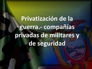 Privatización de la guerra.- compañías privadas de militares y de seguridad 