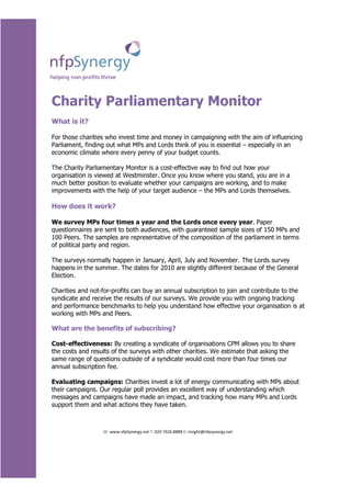 Charity Parliamentary Monitor
What is it?

For those charities who invest time and money in campaigning with the aim of influencing
Parliament, finding out what MPs and Lords think of you is essential – especially in an
economic climate where every penny of your budget counts.

The Charity Parliamentary Monitor is a cost-effective way to find out how your
organisation is viewed at Westminster. Once you know where you stand, you are in a
much better position to evaluate whether your campaigns are working, and to make
improvements with the help of your target audience – the MPs and Lords themselves.

How does it work?

We survey MPs four times a year and the Lords once every year. Paper
questionnaires are sent to both audiences, with guaranteed sample sizes of 150 MPs and
100 Peers. The samples are representative of the composition of the parliament in terms
of political party and region.

The surveys normally happen in January, April, July and November. The Lords survey
happens in the summer. The dates for 2010 are slightly different because of the General
Election.

Charities and not-for-profits can buy an annual subscription to join and contribute to the
syndicate and receive the results of our surveys. We provide you with ongoing tracking
and performance benchmarks to help you understand how effective your organisation is at
working with MPs and Peers.

What are the benefits of subscribing?

Cost-effectiveness: By creating a syndicate of organisations CPM allows you to share
the costs and results of the surveys with other charities. We estimate that asking the
same range of questions outside of a syndicate would cost more than four times our
annual subscription fee.

Evaluating campaigns: Charities invest a lot of energy communicating with MPs about
their campaigns. Our regular poll provides an excellent way of understanding which
messages and campaigns have made an impact, and tracking how many MPs and Lords
support them and what actions they have taken.



                  W: www.nfpSynergy.net T: 020 7426 8888 E: insight@nfpsynergy.net
 
