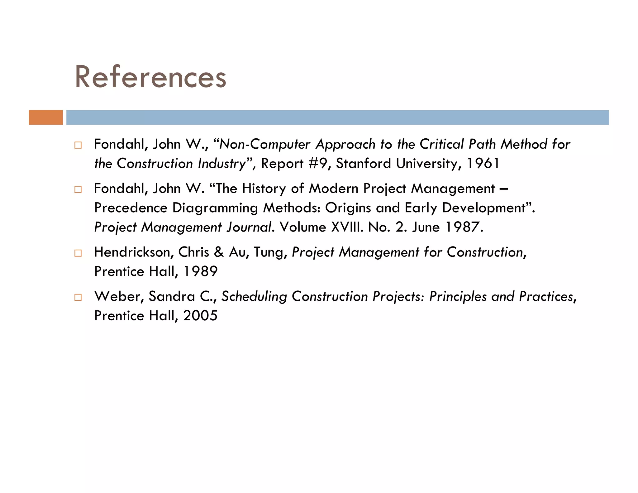References
 Fondahl, John W., “Non-Computer Approach to the Critical Path Method for
 the Construction Industry”, Report #9, Stanford University, 1961
 Fondahl, John W. “The History of Modern Project Management –
 Precedence Diagramming Methods: Origins and Early Development”.
 Project Management Journal. Volume XVIII. No. 2. June 1987.
 Hendrickson, Chris & Au, Tung, Project Management for Construction,
 Prentice Hall, 1989
 Weber, Sandra C., Scheduling Construction Projects: Principles and Practices,
 Prentice Hall, 2005
 