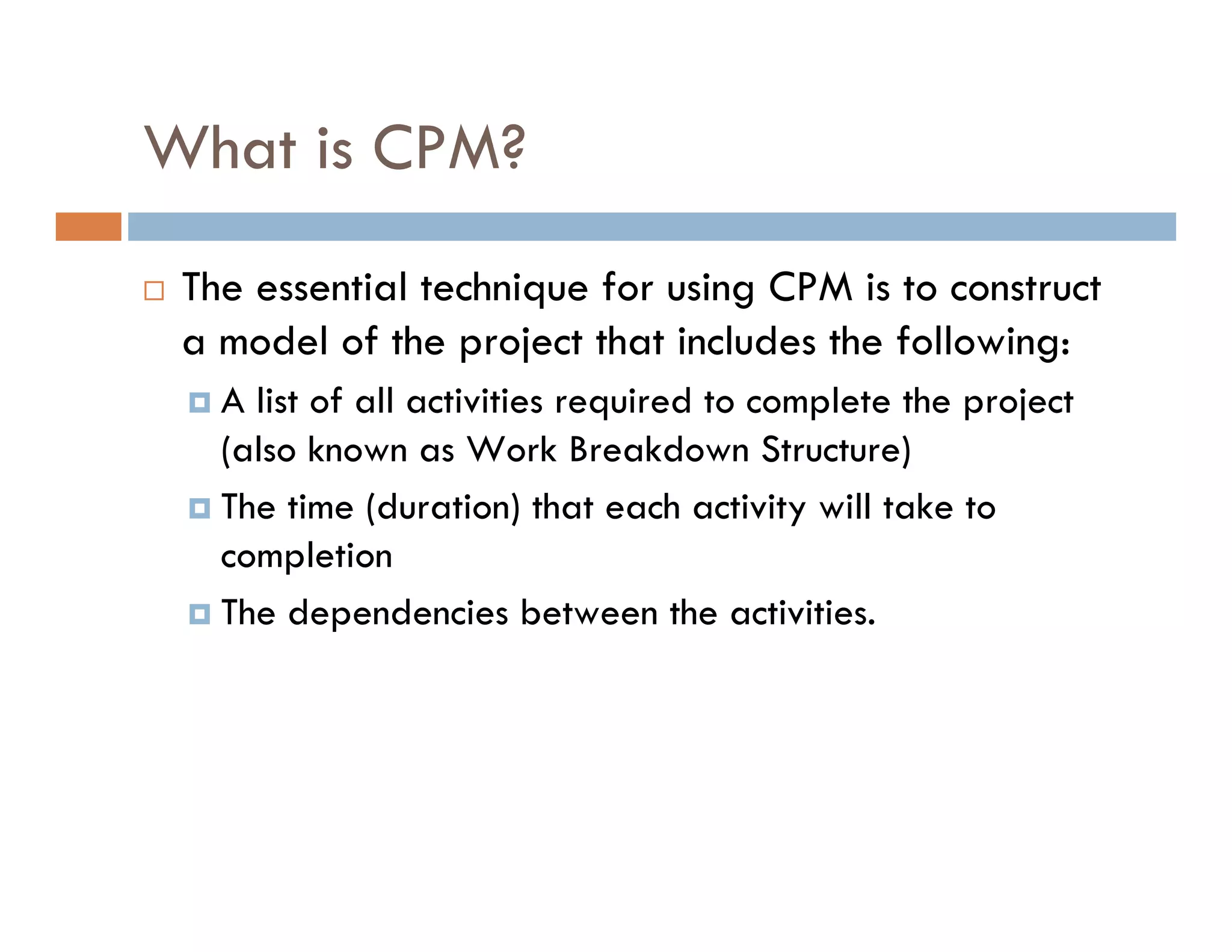 What is CPM?
 The essential technique for using CPM is to construct
 a model of the project that includes the following:
   A list of all activities required to complete the project
   (also known as Work Breakdown Structure)
   The time (duration) that each activity will take to
   completion
   The dependencies between the activities.
 