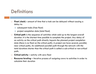 Definitions
 Float (slack) - amount of time that a task can be delayed without causing a
 delay to:
    subsequent tasks (free float)
    project completion date (total float)
 Critical path is the sequence of activities which add up to the longest overall
 duration. It is the shortest time possible to complete the project. Any delay of
 an activity on the critical path directly impacts the planned project completion
 date (there is no float on the critical path). A project can have several, parallel,
 near critical paths. An additional parallel path through the network with the
 total durations shorter than the critical path is called a sub-critical or non-critical
 path.
 Critical activity – activity with zero float
 Resource leveling – iterative process of assigning crews to activities in order to
 calculate their duration
 