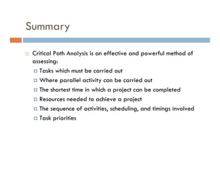 Summary

 Critical Path Analysis is an effective and powerful method of
 assessing:
    Tasks which must be carried out
    Where parallel activity can be carried out
    The shortest time in which a project can be completed
    Resources needed to achieve a project
    The sequence of activities, scheduling, and timings involved
    Task priorities
 
