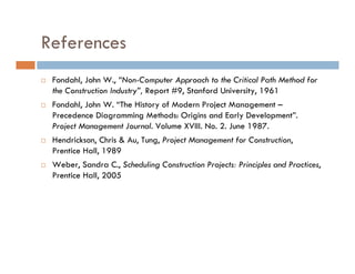 References
 Fondahl, John W., “Non-Computer Approach to the Critical Path Method for
 the Construction Industry”, Report #9, Stanford University, 1961
 Fondahl, John W. “The History of Modern Project Management –
 Precedence Diagramming Methods: Origins and Early Development”.
 Project Management Journal. Volume XVIII. No. 2. June 1987.
 Hendrickson, Chris & Au, Tung, Project Management for Construction,
 Prentice Hall, 1989
 Weber, Sandra C., Scheduling Construction Projects: Principles and Practices,
 Prentice Hall, 2005
 