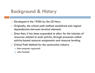 Background & History
 Developed in the 1950s by the US Navy
 Originally, the critical path method considered only logical
 dependencies between terminal elements
 Since then, it has been expanded to allow for the inclusion of
 resources related to each activity, through processes called
 activity-based resource assignments and resource leveling.
 Critical Path Method for the construction industry
   Non-computer approach
   John Fondahl
 