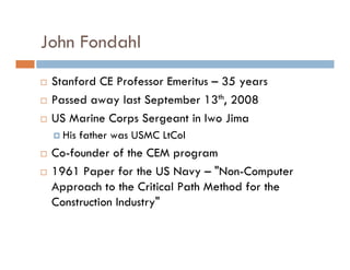 John Fondahl
 Stanford CE Professor Emeritus – 35 years
 Passed away last September 13th, 2008
 US Marine Corps Sergeant in Iwo Jima
   His father was USMC LtCol
 Co-founder of the CEM program
 1961 Paper for the US Navy – "Non-Computer
 Approach to the Critical Path Method for the
 Construction Industry"
 