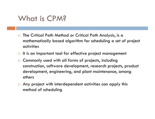 What is CPM?
 The Critical Path Method or Critical Path Analysis, is a
 mathematically based algorithm for scheduling a set of project
 activities
 It is an important tool for effective project management
 Commonly used with all forms of projects, including
 construction, software development, research projects, product
 development, engineering, and plant maintenance, among
 others
 Any project with interdependent activities can apply this
 method of scheduling
 