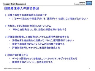 Category  Profit  Management

Optimum
Research Institute

CPMシステムの活用	
本部の管理能力を高めるには、情報システムの高度な活用も不可欠になる。	
  棚割りと連携した自動発注を導入し、本部での在庫管理能力を向上させる。
  精度の高い需要予測型自動発注を活用することにより、
•  在庫を適正化しつつ、欠品を最小化する。
•  経済発注サイクルに基づく発注頻度の適正化と売場別納品によって、トータルな省力化を実現
する。
•  死に筋品の発注を停止し、不良在庫の発生を予防する。
•  日配品の販売期限とカニバリゼーションを考慮した発注を行うことで、値引きや廃棄ロスを削
減する。	

•  定番商品の発注だけでなく、特売企画の発注も支援する。
  需要予測情報を活用し、	

•  プライシング分析を行い、値ごろ感のある売価設定を支援する。	

•  企画品の店舗配分を店舗別の需要予測と在庫予測に基づいて算出し、配分業務を省力化する。	

  自動発注のリソース管理情報を活用し、	

•  在庫管理の分析と問題発見を支援する。	

•  滞留在庫を可視化し、不良在庫の消化と商品改廃を促進する。	

  売場生産性情報を活用し、売場の業績評価とカテゴリー計画の策定を支援する。	

  取引先との連携（棚割り、プラシング分析、納品頻度の調整、カテゴリースコア等）を推進する。

© 2013 Optimum Research Institute

10

 