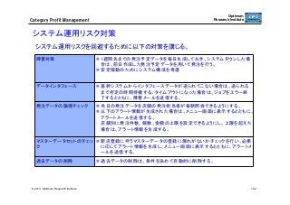 Optimum
Research Institute

Category  Profit  Management

システム運用リスク対策	
システム運用リスクを回避するために以下の対策を講じる。	
障害対策	

  1週間先までの発注予定データを毎日生成しておき、システムダウンした場
合は、前日作成した発注予定データを用いて発注を行う。
  安定稼動のためにシステム構成を考慮	

データインタフェース	

  基幹システムからインタフェースデータが送られてこない場合は、送られる
まで所定の時間待機する。タイムアウトになった場合は、ジョブをエラー終
了するとともに、障害メールを送信する。	

発注データの論理チェック	

  当日の発注データを店舗の発注担当者が毎朝照会できるようにする。
  以下のアラート情報が生成された場合は、メニュー画面に表示するとともに、
アラートメールを送信する。
-  店舗別に発注件数、個数、金額の上限を設定できるようにし、上限を超えた
場合は、アラート情報を生成する。	

マスターデータセットのチェッ   新店登録に伴うマスターデータの登録に漏れがないかチェックを行い、必要
ク	
に応じてアラート情報を生成し、メニュー画面に表示するとともに、アラートメ
ールを送信する。	
過去データの削除	

© 2013 Optimum Research Institute

  過去データの削除は、条件を決めて自動的に削除する。	

102

 