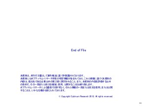 End of File	

本資料は、未刊行文書として著作権法に基づき保護されております。
本資料にはオプティマム・リサーチ所有の特定情報が含まれており、これら情報に基づく本資料の
内容は、提出先である企業以外の第三者に開示されること、また、本資料の内容を評価する以外
の目的で、その一部または全文を複製、使用、公開することをお断り致します。
オプティマム・リサーチによる書面での許可なく、それら情報の一部または全文を使用、または公開
することは、いかなる場合も禁じられております。
	
© Copyright Optimum Research 2013. All rights reserved.	
103

 