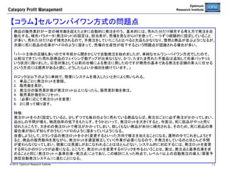 Optimum
Research Institute

Category  Profit  Management

CPM業務プロセスの目的	
カテゴリー計画	

  売場生産性スコアカードのKPIを確認しながら、改善が必要な売
場の状況を把握する。	
  商品の販売状況に応じて、適切な売価設定を支援する。	

陳列管理	

  本部で在庫管理ができるよう棚割を作成する。棚割と自動発注と
を連携させることで在庫管理が可能になる。	

企画管理	

  商品計画を策定し、企画データを管理する。	

発注在庫管理	

  自動発注が正常に稼働しているか確認し、商品の配送・品出しが
効率的に行われるよう調達条件を管理する。	

実行管理	

  滞留在庫を常時監視し、消化を促進する商品計画を策定する。	
  発注停止している死に筋品を確認し、商品改廃を行って売場を活
性化する。	
  機会損失の発生状況を確認し、在庫管理が適切に機能している
か確認する。	

システム管理	

  CPMシステムが正常に機能しているか確認する。	

© 2013 Optimum Research Institute

14

 