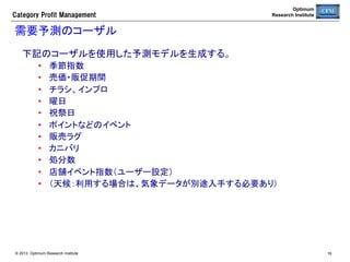 Optimum
Research Institute

Category  Profit  Management

売場生産性スコアカード	
KPI	

指標の見方	

粗利益	

最大化（目標）	

売上高	

粗利益の従属指標（二次的目標）	

使用スペース	

自動発注システムによる適正化	

粗利生産性	

売場収益性評価の最重要指標	

平均在庫	

自動発注システムによる適正化	

GMROI	

カットオフレート（この値が資本コストを下回ってはならない）	

在庫回転率	

自動発注システムによる適正化	

滞留在庫	

最小化（消化計画を策定して削減する）	

機会損失	

適正化（欠品原因を分析）	

フェイス数	

適正化（基準在庫の変化に応じて拡縮）	

© 2013 Optimum Research Institute

16	


 