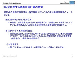 Category  Profit  Management

Optimum
Research Institute

陳列管理	
目的： 本部で在庫管理ができるよう棚割を作成する。棚割と自動発注とを連携
させることで在庫管理が可能になる。	

1	

2	

•  売場分類登録	

•  標準棚割 (PTSフォーマット)登録	

２	

•  標準棚割を店舗へ割当	
•  取扱ステータス設定	

３	

•  棚入登録	
•  採用登録	
•  棚落登録	

© 2013 Optimum Research Institute

24	


 