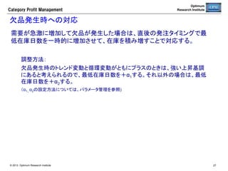 Category  Profit  Management

Optimum
Research Institute

取扱ステータス	
ステータス	

意味	

仮置	

売場に仮登録されている状態で、自動発注の
対象とはならない	

×	

棚入	

棚入日から採用日までの期間は陳列可能数を
基準在庫とするセルワンバイワンモードで自動
発注が行われる	

○	

需要予測型の自動発注が行われる	
  
（ただし、在庫パラメータの最低在庫日数に０
がセットされている場合は、セルワンバイワン
モードで自動発注が行われる）	
  

○	

棚落日に向けて基準在庫が自動抑制されなが
ら自動発注が停止する	

○	

採用	

棚落	

© 2013 Optimum Research Institute

自動発注対象	

27	


 