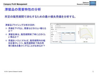 Optimum
Research Institute

Category  Profit  Management

単品需要予測の誤差発生確認	
直近４週間の単品別の日次需要予測値と販売実績とに乖離が発生していない
か確認する。	
仮説検定H0：日次の需要予測と販売実績の差（日次予測誤差）の平均はゼロである。	
有意水準1%（両側） t(27, 0.01)=2.77で棄却された商品をリスト表示する。	

項目	

意味	

予測数	

日次予測数の平均値	

実績数	

日次販売実績の平均数	

誤差数	

（予測数i−実績数i）の平均値	

TS	

統計量：この値が2.77より大きい
と乖離が発生していると考えら
れる。	

© 2013 Optimum Research Institute

73	


 