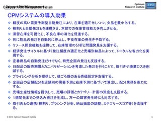 Optimum
Research Institute

Category  Profit  Management

CPM標準組織連携	
商品構成と販促企画を売場で効率的に実行するには、売場での品揃えの徹
底、改廃の促進、欠品・滞留在庫の削減といった売場管理の課題解決に向け
て、本部の管理能力を高めたうえで、店鋪を強力に支援する必要がある。	
店鋪	

ディストリビュータ	

商品部	

売場演出・接客	
イベント管理	
品出し・陳列	

商品補充・送込み	
在庫最適化	
欠品・滞留在庫削減	

商品分析	
品揃え・棚割	
商品企画・商談	

ディストリビュータが介在す
ることで、接客や売場演出、
店鋪固有のイベントに傾注
する。	

商品部と店鋪の要求を仲
介しつつ、在庫管理を最適
化する。売場生産性指標を
分析し、在庫管理問題点を
発見し改善する。	

© 2013 Optimum Research Institute

商品構成と企画立案に忙
しく、現場まで目が十分届
かないが、ディストリビュー
タと協力することで、計画
が現場で正確に実行できる
ようにする。	
9	


 