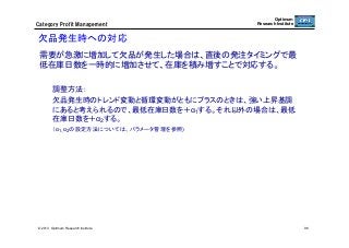 Category  Profit  Management

Optimum
Research Institute

欠品発生時への対応	
需要が急激に増加して欠品が発生した場合は、直後の発注タイミングで最
低在庫日数を一時的に増加させて、在庫を積み増すことで対応する。
調整方法：
欠品発生時のトレンド変動と循環変動がともにプラスのときは、強い上昇基調
にあると考えられるので、最低在庫日数を＋α1する。それ以外の場合は、最低
在庫日数を＋α2する。
（α1、α2の設定方法については、パラメータ管理を参照)

	

© 2013 Optimum Research Institute

96

 