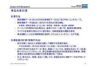 Category  Profit  Management

Optimum
Research Institute

単品在庫計算	
計算方法
•  棚卸実績データ（または月次在庫確定データなど）をCPMにインタフェース。
•  棚卸実績データを起点に当日までの受払計算を実施。
在庫数＝棚卸在庫数＋∑（仕入数－販売数－移動数－返品数−廃棄数）

•  ケースバラの関係がある商品は、振替マスターに基づき、振替処理を実施。
•  マイナス在庫発生時はゼロに置き換え、在庫調整数の履歴を保持。
•  単品棚卸しによる在庫調整数を基幹システムからインタフェースが可能。

在庫金額の計算（移動平均法）
•  前日在庫に当日仕入金額を加算して移動平均原価を算出。
平均在庫単価＝（前日末在庫金額＋仕入金額）÷（前日末在庫数＋仕入数）

•  CPMで作成する指示データ（発注、移動）については、金額を含めたデータを基
幹システムにインタフェース。発注金額は納品指定日の最安値の原単価、移動
金額は当日朝時点の移動平均原単価を用いて算出。
•  仕入（発注仕入、移動、返品）に関しては、金額を含めた確定データをCPMにイ
ンタフェース。	
© 2013 Optimum Research Institute

98

 