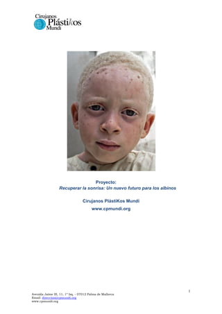 Proyecto:
Recuperar la sonrisa: Un nuevo futuro para los albinos
Cirujanos PlástiKos Mundi
www.cpmundi.org

Avenida Jaime III, 11, 1º Izq. - 07012 Palma de Mallorca
Email: direccion@cpmundi.org
www.cpmundi.org

1

 