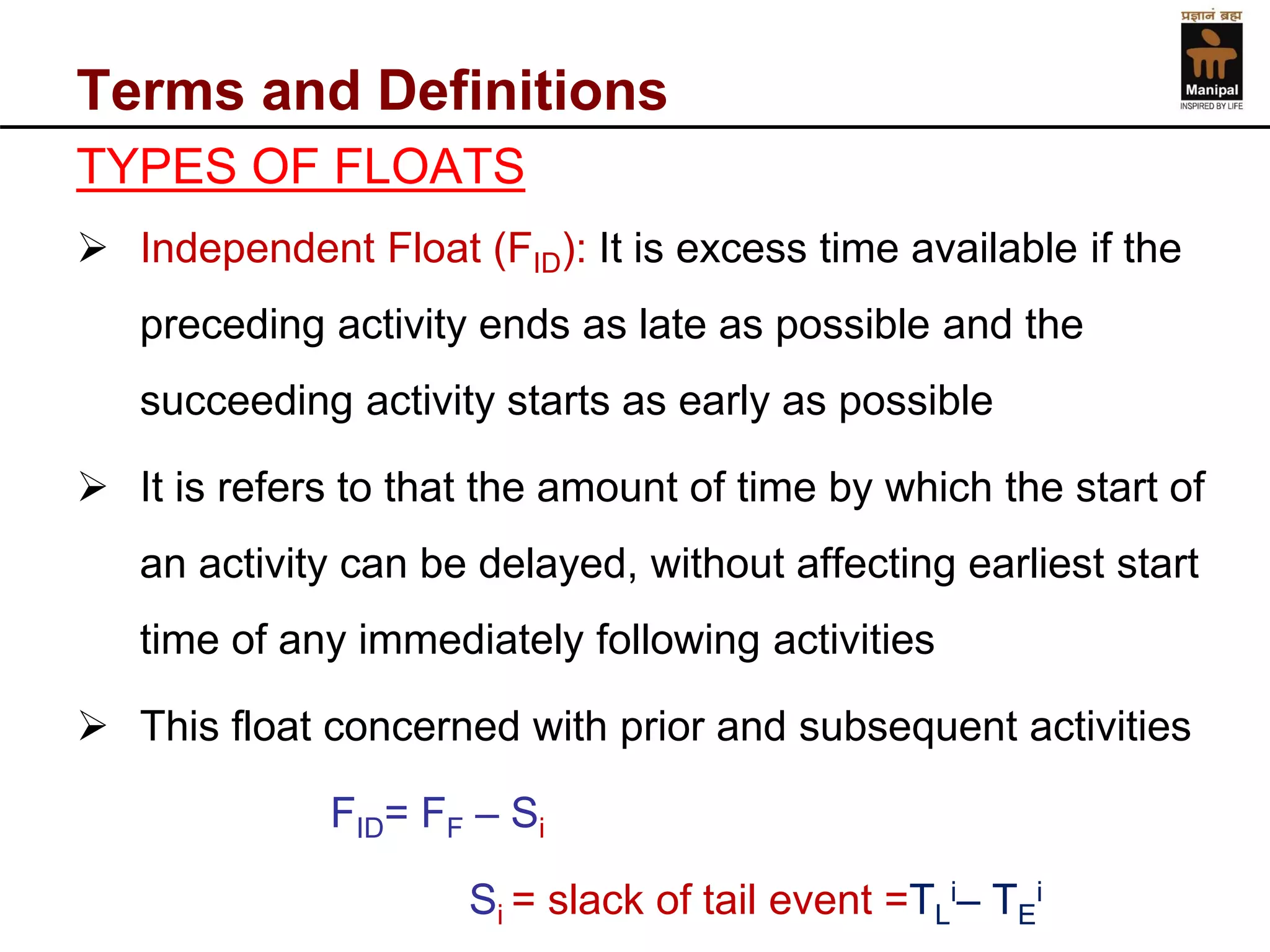 Terms and Definitions 
TYPES OF FLOATS 
Independent Float (FID): It is excess time available if the preceding activity ends as late as possible and the succeeding activity starts as early as possible 
It is refers to that the amount of time by which the start of an activity can be delayed, without affecting earliest start time of any immediately following activities 
This float concerned with prior and subsequent activities 
FID= FF–Si 
Si = slack of tail event =TLi–TEi  