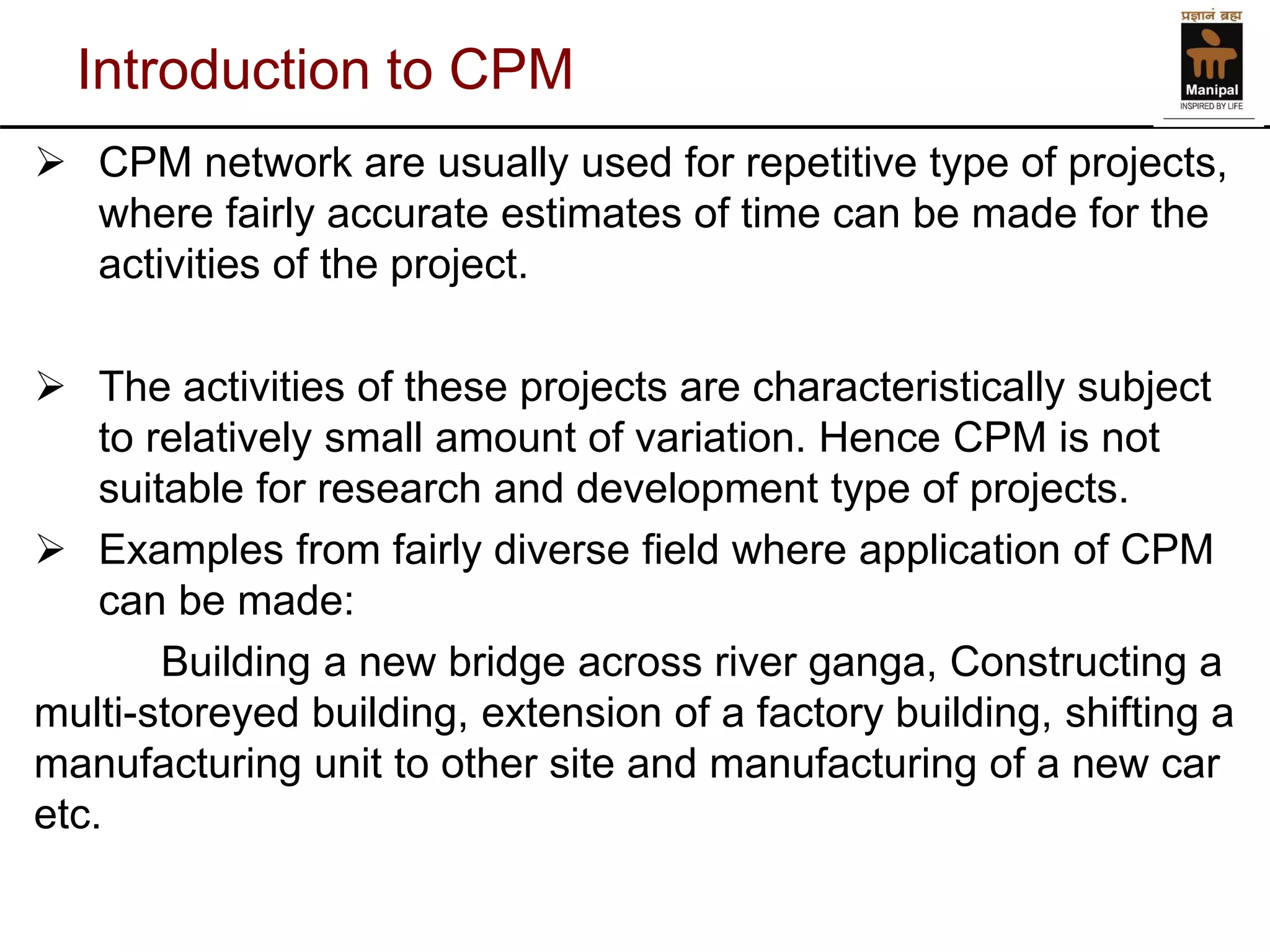 Introduction to CPM 
CPM network are usually used for repetitive type of projects, where fairly accurate estimates of time can be made for the activities of the project. 
The activities of these projects are characteristically subject to relatively small amount of variation. Hence CPM is not suitable for research and development type of projects. 
Examples from fairly diverse field where application of CPM can be made: 
Building a new bridge across river ganga, Constructing a multi-storeyed building, extension of a factory building, shifting a manufacturing unit to other site and manufacturing of a new car etc.  