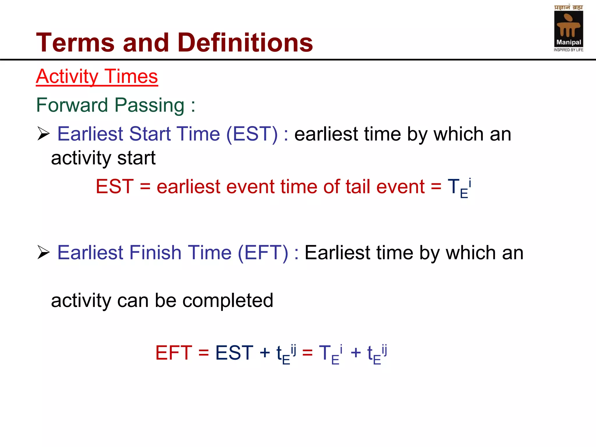 Terms and Definitions 
Activity Times 
Forward Passing : 
Earliest Start Time (EST) :earliest time by which an activity start 
EST = earliest event time of tail event = TEi 
Earliest Finish Time (EFT) : Earliest time by which an activity can be completed 
EFT = EST + tEij= TEi + tEij  