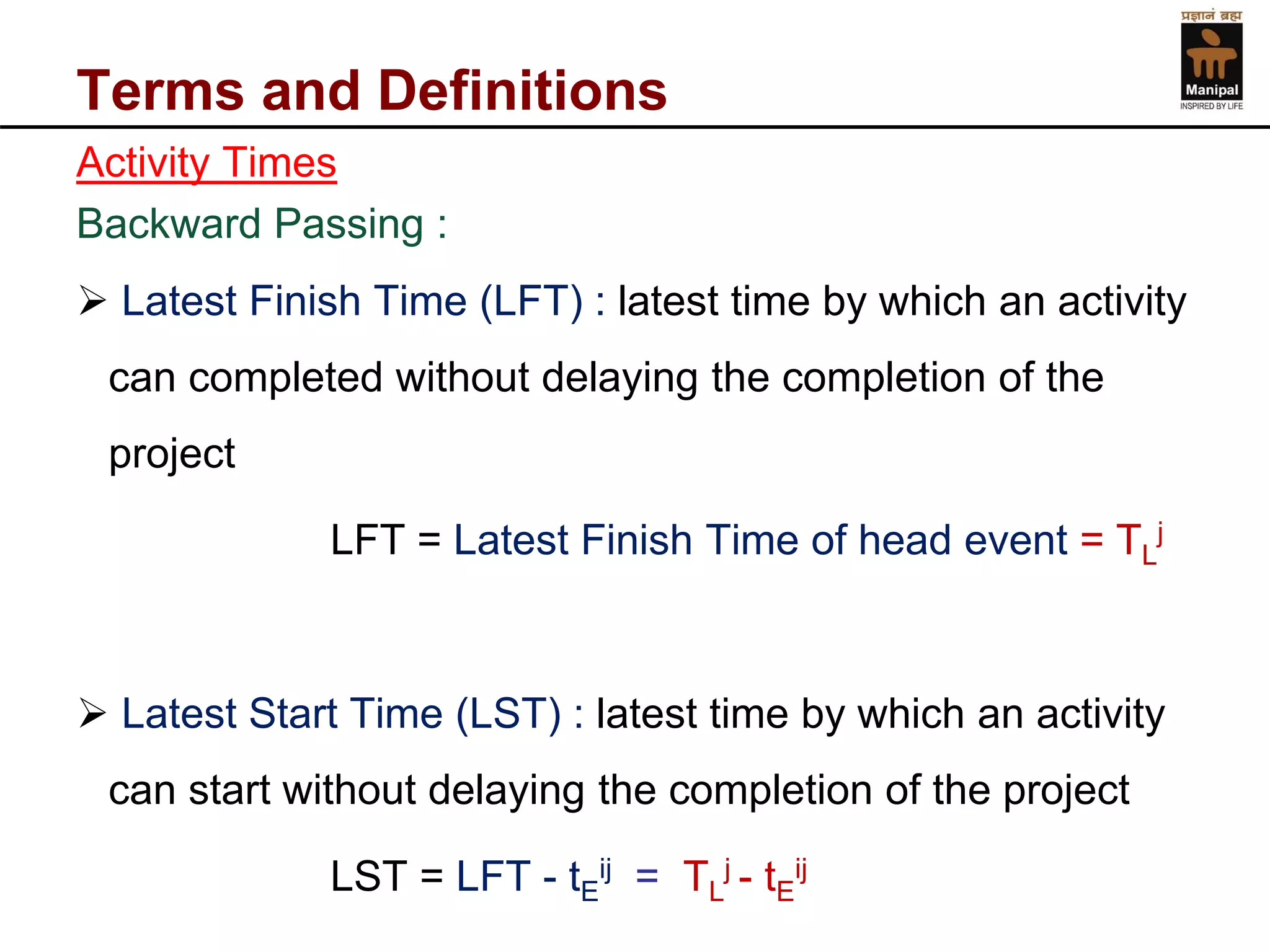 Terms and Definitions 
Activity Times 
Backward Passing : 
Latest Finish Time (LFT) : latest time by which an activity can completed without delaying the completion of the project 
LFT = Latest Finish Time of head event = TLj 
Latest Start Time (LST) : latest time by which an activity can start without delaying the completion of the project 
LST = LFT -tEij= TLj -tEij  