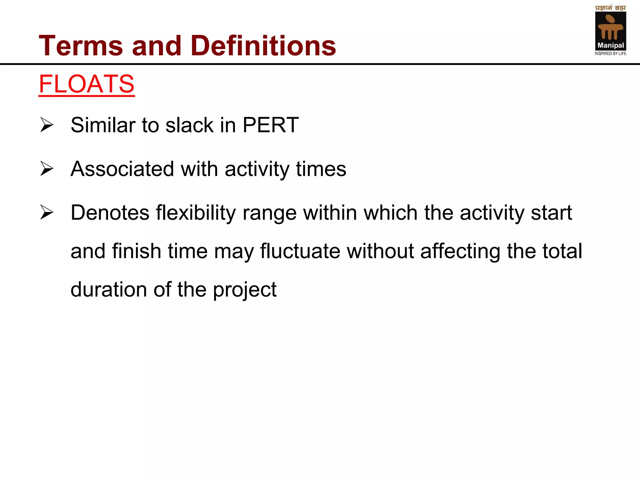 Terms and Definitions 
FLOATS 
Similar to slack in PERT 
Associated with activity times 
Denotes flexibility range within which the activity start and finish time may fluctuate without affecting the total duration of the project  
