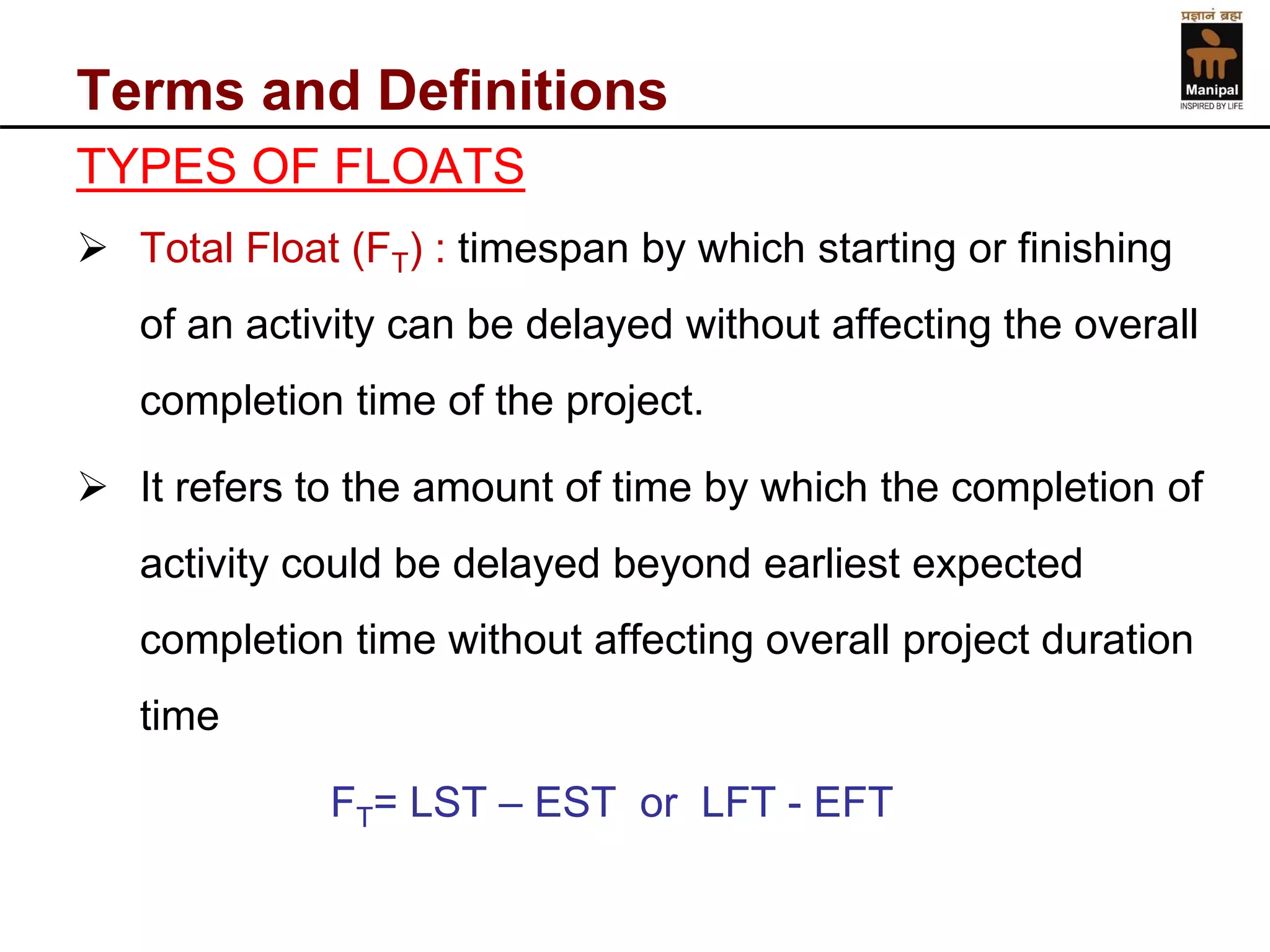 Terms and Definitions 
TYPES OF FLOATS 
Total Float (FT) : timespan by which starting or finishing of an activity can be delayed without affecting the overall completion time of the project. 
It refers to the amount of time by which the completion of activity could be delayed beyond earliest expected completion time without affecting overall project duration time 
FT= LST –EST or LFT -EFT  