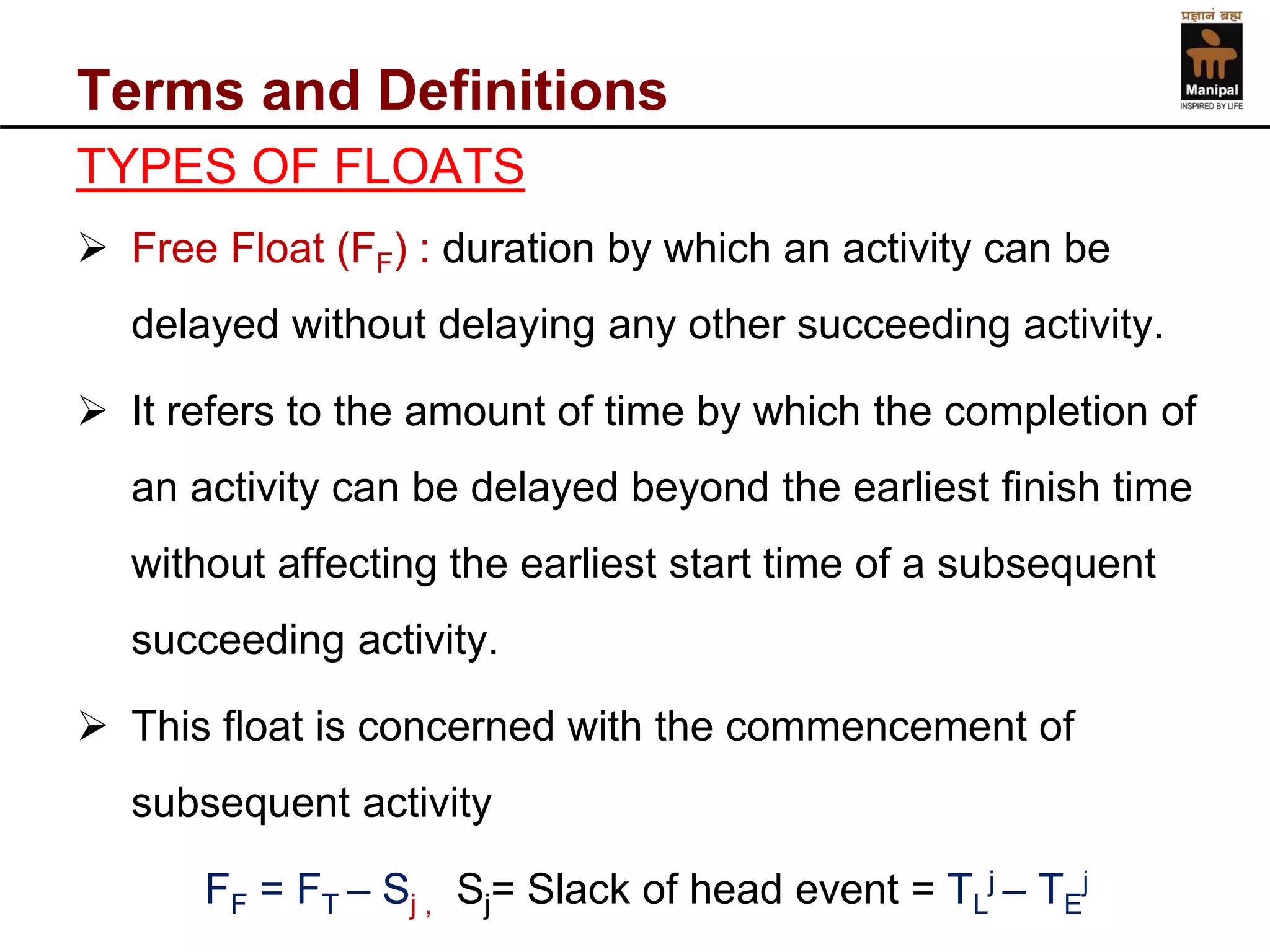 Terms and Definitions 
TYPES OF FLOATS 
Free Float (FF) : duration by which an activity can be delayed without delaying any other succeeding activity. 
It refers to the amount of time by which the completion of an activity can be delayed beyond the earliest finish time without affecting the earliest start time of a subsequent succeeding activity. 
This float is concerned with the commencement of subsequent activity 
FF= FT–Sj , Sj= Slack of head event = TLj –TEj  