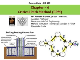 Chapter –6 
Critical Path Method (CPM) 
Course Code -CIE 403 
Mr. Ramesh Nayaka, (M.Tech. –IIT Madras) 
Assistant Professor 
Department of Civil Engineering 
Manipal Institute of Technology, Manipal -576104 
Karnataka, India  