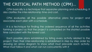 THE CRITICAL PATH METHOD (CPM)…
CPM basically is a technique that separates planning and scheduling. It
also clarifies the inter-relationship time and cost.
CPM evaluates all the possible alternative plans for project and
associates each plan with a schedule.
It is a technique for finding the ordered sequence of all the activities
forming a project so that the project is completed on the shortest possible
time coincident with the lowest cost.
Each possible plans established by listing every activity related to the
project. Then their inter-relationship is established in step by step order by
drawing an arrow diagram to show what must precede each activity.
What must follow it and what can run concurrently with it
 