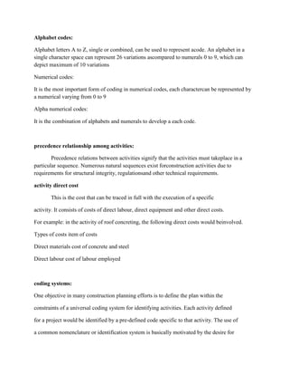 Alphabet codes:
Alphabet letters A to Z, single or combined, can be used to represent acode. An alphabet in a
single character space can represent 26 variations ascompared to numerals 0 to 9, which can
depict maximum of 10 variations
Numerical codes:
It is the most important form of coding in numerical codes, each charactercan be represented by
a numerical varying from 0 to 9
Alpha numerical codes:
It is the combination of alphabets and numerals to develop a each code.
precedence relationship among activities:
Precedence relations between activities signify that the activities must takeplace in a
particular sequence. Numerous natural sequences exist forconstruction activities due to
requirements for structural integrity, regulationsand other technical requirements.
activity direct cost
This is the cost that can be traced in full with the execution of a specific
activity. It consists of costs of direct labour, direct equipment and other direct costs.
For example: in the activity of roof concreting, the following direct costs would beinvolved.
Types of costs item of costs
Direct materials cost of concrete and steel
Direct labour cost of labour employed
coding systems:
One objective in many construction planning efforts is to define the plan within the
constraints of a universal coding system for identifying activities. Each activity defined
for a project would be identified by a pre-defined code specific to that activity. The use of
a common nomenclature or identification system is basically motivated by the desire for
 