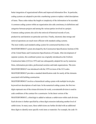 better integration of organizational efforts and improved information flow. In particular,
coding systems are adopted to provide a numbering system to replace verbal descriptions
of items. These codes reduce the length or complexity of the information to be recorded.
A common coding system within an organization also aids consistency in definitions and
categories between projects and among the various parties involved in a project.
Common coding systems also aid in the retrieval of historical records of cost,
productivity and duration on particular activities. Finally, electronic data storage and
retrieval operations are much more efficient with standard coding systems.
The most widely used standard coding system for constructed facilities is the
MASTERFORMAT system developed by the Construction Specifications Institute (CSI)
of the United States and Construction Specifications of Canada. After development of
separate systems, this combined system was originally introduced as the Uniform
Construction Index (UCI) in 1972 and was subsequently adopted for use by numerous
firms, information providers, professional societies and trade organizations. The term
MASTERFORMAT was introduced with the 1978 revision of the UCI codes.
MASTERFORMAT provides a standard identification code for nearly all the elements
associated with building construction.
MASTERFORMAT involves a hierarchical coding system with multiple levels plus
keyword text descriptions of each item. In the numerical coding system, the first two
digits represent one of the sixteen divisions for work; a seventeenth division is used to
code conditions of the contract for a constructor. In the latest version of the
MASTERFORMAT, a third digit is added to indicate a subdivision within each division.
Each division is further specified by a three digit extension indicating another level of
subdivisions. In many cases, these subdivisions are further divided with an additional
three digits to identify more specific work items or materials. For example, the code 16-
 