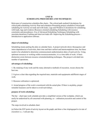UNIT II
SCHEDULING PROCEDURES AND TECHNIQUES
Relevance of construction schedules-Bar charts - The critical path method-Calculations for
critical path scheduling-Activity float and schedules-Presenting project schedules-Critical path
scheduling for Activity-on-node and with leads, Lags and Windows-Calculations for scheduling
with leads, lags and windows-Resource oriented scheduling-Scheduling with resource
constraints and precedences -Use of Advanced Scheduling Techniques-Scheduling with
uncertain durations-Crashing and time/cost trade offs -Improving the Scheduling process –
Introduction to application software.
object of scheduling:
Scheduling means putting the plan on calendar basis. A project network shows thesequence and
inters dependencies of activities, their time and their earliest and latestcompletion time, but these
needs to be scheduled to determine commencement andtermination dates of each activity. Using
optimum resources or working within resourceconstraints, it is a time table of work. A basic
distinction exists between resource orientedscheduling techniques. The project is divided into
number of operations.
advantages of scheduling:
1. By studying of any work and the many alternative methods of execution, wecan choose the
best one.
2. It gives a clear idea regarding the required men, materials and equipments atdifferent stages of
work.
3. Resource utilization is optimized.
4. Actual progress of the work is monitored with the actual plan. If there is anydelay, proper
remedial measures can be taken to avoid such delays.
purpose of work scheduling:
The bar – chart type work schedule provides a simplified version of the workplan, which can
easily be understood by all concerned with planning, co – ordination,execution and control of the
project.
The steps involved in schedule chart:
(a) Select the EST point of activity layout on the graph, and draw a line slopingequal to its rate of
execution i.e., 1 unit per day.
 