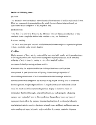 Define the following terms:
(a) Float:
The difference between the latest start time and earliest start time of an activity iscalled as float.
Float is a measure of the amount of time by which the start of an activitycan be delayed
consistent with the completion of the project on time.
(b) Total Float:
Total float of an activity is defined as the difference between the maximumduration of time
available for the completion and duration required to carry out thatduration.
Resource leveling:
The aim is reduce the peak resource requirements and smooth out period to periodassignment
within a constraint on the project duration.
Crashing:
Higher amounts of direct activity cost would be associated with smaller activityduration times,
while longer duration time would involve comparatively lower directcost. Such deliberate
reduction of activity times by putting in extra effort is calledCrashing.
various methods of presenting project schedules.
Communicating the project schedule is a vital ingredient in successful project
management. A good presentation will greatly ease the manager's problem of
understanding the multitude of activities and their inter-relationships. Moreover,
numerous individuals and parties are involved in any project, and they have to understand
their assignments. Graphical presentations of project schedules are particularly useful
since it is much easier to comprehend a graphical display of numerous pieces of
information than to sift through a large table of numbers. Early computer scheduling
systems were particularly poor in this regard since they produced pages and pages of
numbers without aids to the manager for understanding them. It is extremely tedious to
read a table of activity numbers, durations, schedule times, and floats and thereby gain an
understanding and appreciation of a project schedule. In practice, producing diagrams
 
