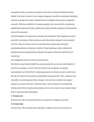 manually has been a common prescription to the lack of automated drafting facilities.
Indeed, it has been common to use computer programs to perform critical path scheduling
and then to produce bar charts of detailed activity schedules and resource assignments
manually. With the availability of computer graphics, the cost and effort of producing
graphical presentations has been significantly reduced and the production of presentation
aids can be automated.
Network diagrams for projects have already been introduced. These diagrams provide a
powerful visualization of the precedences and relationships among the various project
activities. They are a basic means of communicating a project plan among the
participating planners and project monitors. Project planning is often conducted by
producing network representations of greater and greater refinement until the plan is
satisfactory.
An Example Bar Chart for a Nine Activity Project
Bar charts are particularly helpful for communicating the current state and schedule of
activities on a project. As such, they have found wide acceptance as a project
representation tool in the field. For planning purposes, bar charts are not as useful since
they do not indicate the precedence relationships among activities. Thus, a planner must
remember or record separately that a change in one activity's schedule may require
changes to successor activities. There have been various schemes for mechanically
linking activity bars to represent precedences, but it is now easier to use computer based
tools to represent such relationships.
1. Normal cost:
Normal cost is the lowest possible direct cost required to complete an activity.
2. Normal time:
Normal time is the maximum time required to complete an activity at normal cost.
 