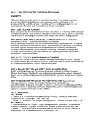 CE601111604 CONSTRUCTION PLANNING & SCHEDULING
OBJECTIVE
At the end of this course the student is expected to have learnt how to plan construction
projects, schedule the activities using network diagrams, determine the cost of the
project, control the cost of the project by creating cash flows and budgeting and how to
use the project information as an information and decision making tool.
UNIT I CONSTRUCTION PLANNING
Basic concepts in the development of construction plans-choice of Technology and Construction
method-Defining Work Tasks- Definition- Precedence relationships among activities-Estimating
Activity Durations-Estimating Resource Requirements for work activities-coding systems.
UNIT II SCHEDULING PROCEDURES AND TECHNIQUES Relevance of construction
schedules-Bar charts - The critical path method-Calculations for
critical path scheduling-Activity float and schedules-Presenting project schedules-Critical path
scheduling for Activity-on-node and with leads, Lags and Windows-Calculations for scheduling
with leads, lags and windows-Resource oriented scheduling-Scheduling with resource
constraints and precedences -Use of Advanced Scheduling Techniques-Scheduling with
uncertain durations-Crashing and time/cost trade offs -Improving the Scheduling process –
Introduction to application software.
UNIT III COST CONTROL MONITORING AND ACCOUNTING
The cost control problem-The project Budget-Forecasting for Activity cost control - financial
accounting systems and cost accounts-Control of project cash flows-Schedule control-Schedule
and Budget updates-Relating cost and schedule information.
UNIT IV QUALITY CONTROL AND SAFETY DURING CONSTRUCTION
Quality and safety Concerns in Construction-Organizing for Quality and Safety-Work and
Material Specifications-Total Quality control-Quality control by statistical methods -Statistical
Quality control withSampling by Attributes-Statistical Quality control by Sampling and Variables-
Safety.
UNIT V ORGANIZATION AND USE OF PROJECT INFORMATION Types of project
information-Accuracy and Use of Information-Computerized organization and
use of Information -Organizing information in databases-relational model of Data bases-Other
conceptual Models of Databases-Centralized database Management systems-Databases and
application programs-Information transfer and Flow.
TOTAL: 45 PERIODS
TEXT BOOKS
1. Chitkara, K.K. “Construction Project Management Planning”, Scheduling and Control,
Tata McGraw-Hill Publishing Co., New Delhi, 1998.
2. Srinath,L.S., “PERT and CPM Priniples and Applications “, Affiliated East West Press, 2001
REFERENCES
1. Chris Hendrickson and Tung Au, “Project Management for Construction – Fundamentals
Concepts for Owners”, Engineers, Architects and Builders, Prentice Hall, Pitsburgh, 2000.
2. Moder.J., C.Phillips and Davis, “Project Management with CPM”, PERT and Precedence
Diagramming, Van Nostrand Reinhold Co., Third Edition, 1983.
 